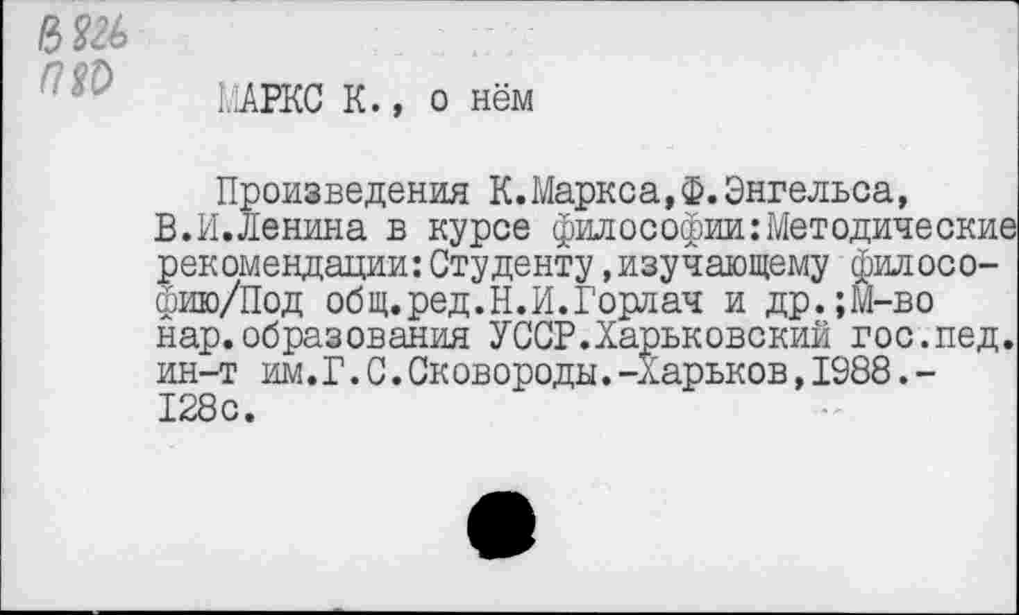 ﻿
МАРКС К., о нём
Произведения К.Маркса,ф.Энгельса, В.И.Ленина в курсе философии:Методические рекомендации:Студенту »изучающему филосо-фию/Под общ.ред.Н.И.Горлач и др.;М-во нар.образования УССР.Харьковский гос.пед. ин-т им.Г.С.Сковороды.-Харьков,1988.-128с.